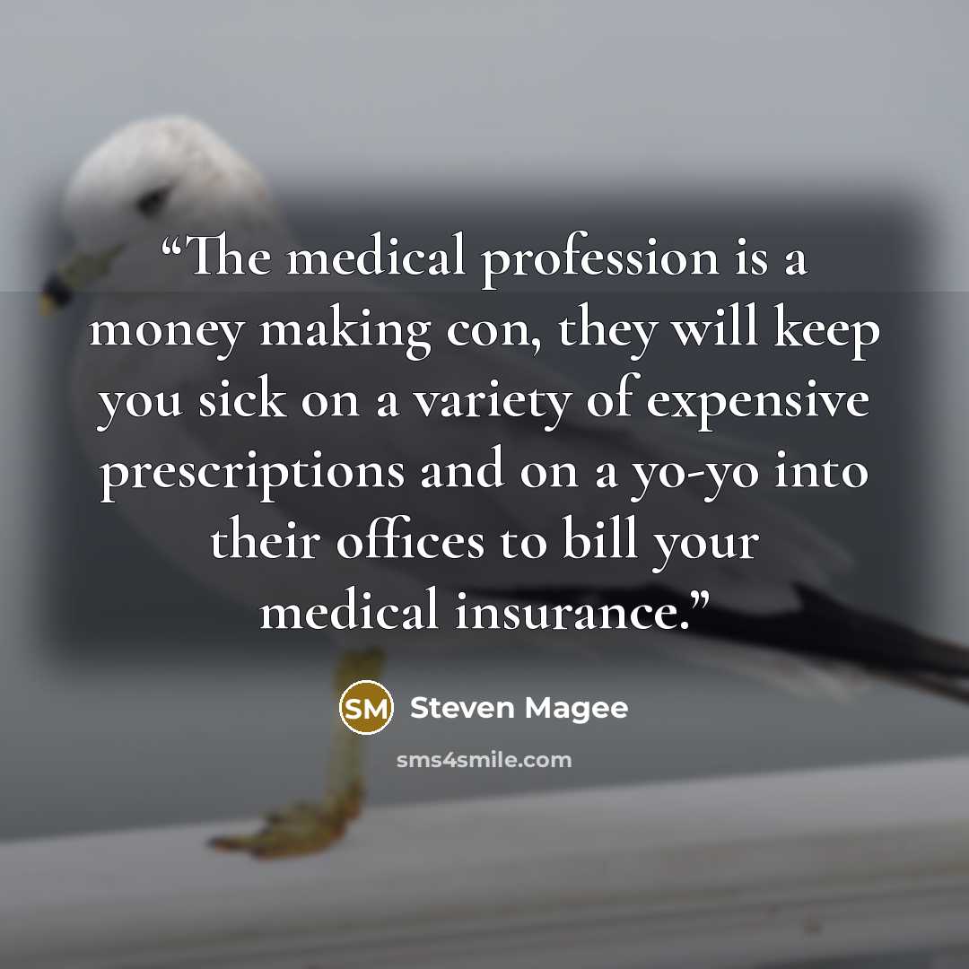 “The medical profession is a money making con, they will keep you sick on a variety of expensive prescriptions and on a yo-yo into their offices to bill your medical insurance.” quote by Steven Magee