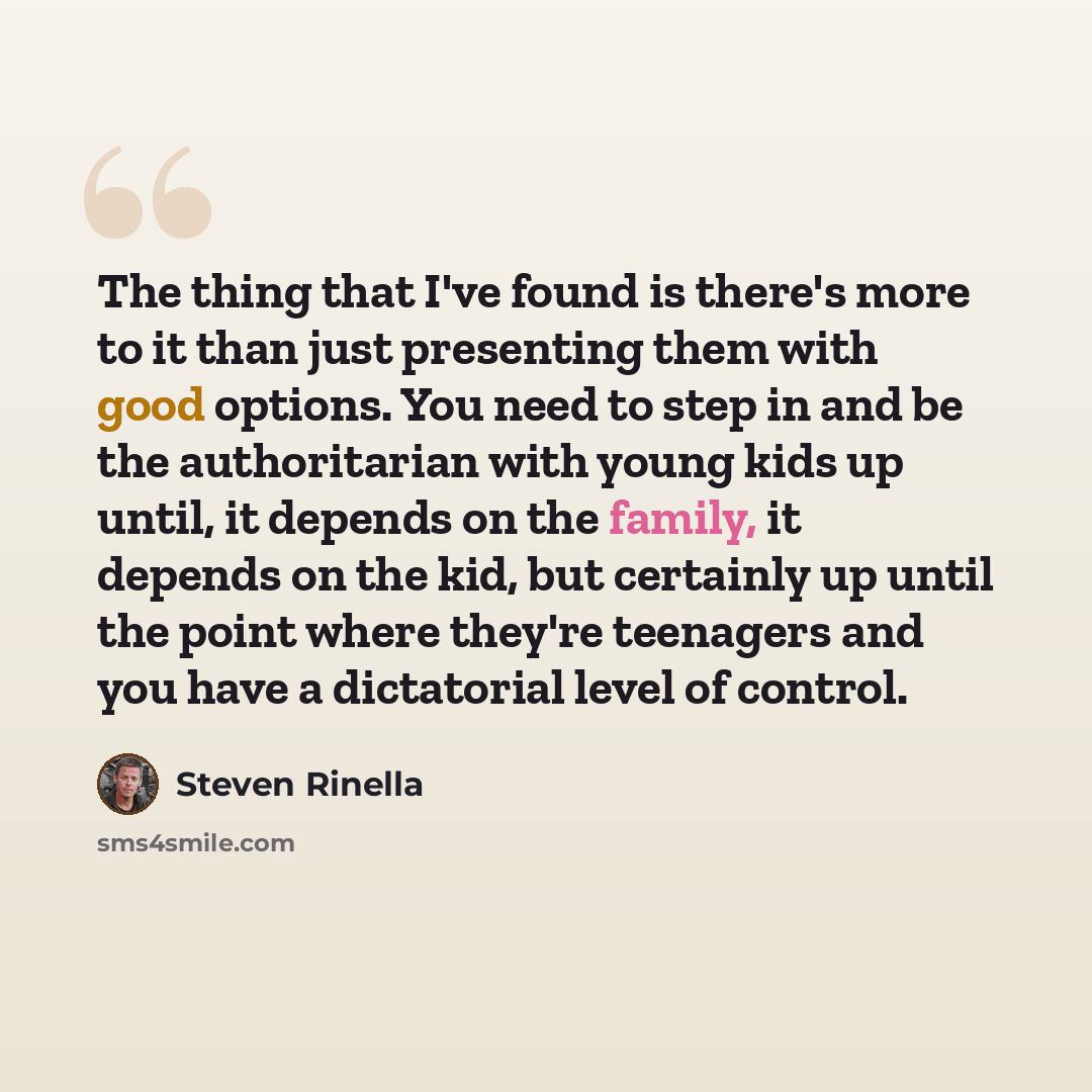 “The thing that I've found is there's more to it than just presenting them with good options. You need to step in and be the authoritarian with young kids up until, it depends on the family, it depends on the kid, but certainly up until the point where they're teenagers and you have a dictatorial…” quote by Steven Rinella