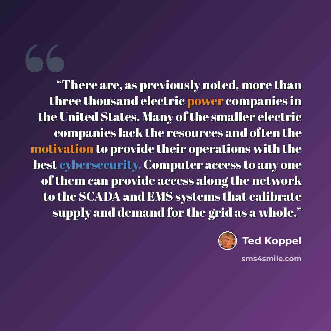 “There are, as previously noted, more than three thousand electric power companies in the United States. Many of the smaller electric companies lack the resources and often the motivation to provide their operations with the best cybersecurity. Computer access to any one of them can provide access…” quote by Ted Koppel