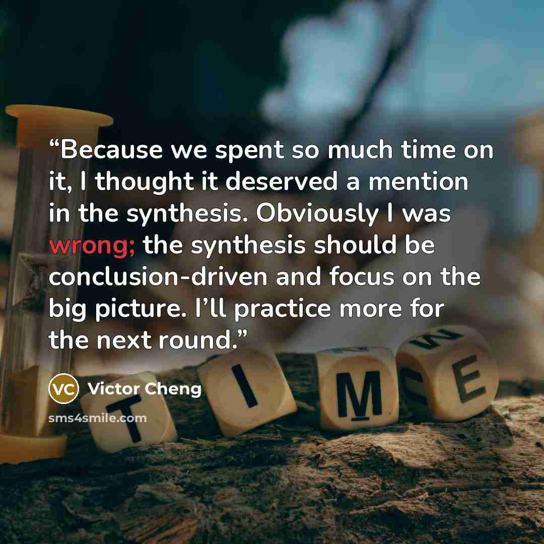 “Because we spent so much time on it, I thought it deserved a mention in the synthesis. Obviously I was wrong; the synthesis should be conclusion-driven and focus on the big picture. I’ll practice more for the next round.” quote by Victor Cheng