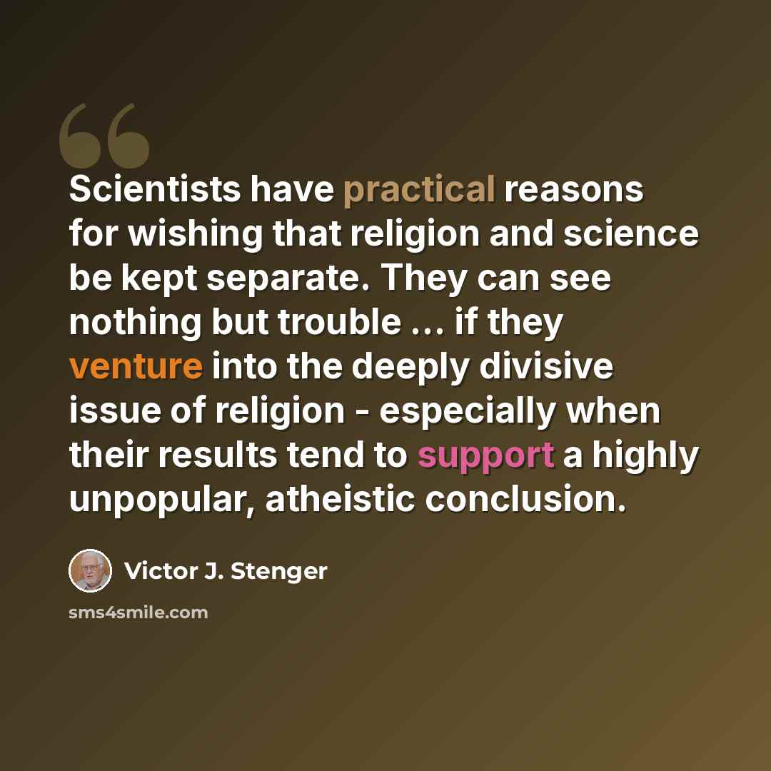 “Scientists have practical reasons for wishing that religion and science be kept separate. They can see nothing but trouble ... if they venture into the deeply divisive issue of religion - especially when their results tend to support a highly unpopular, atheistic conclusion.” quote by Victor J. Stenger