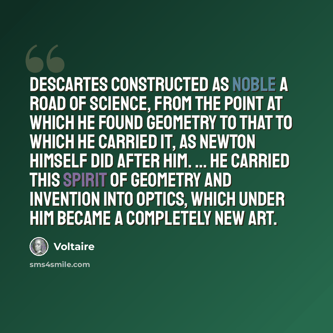 “Descartes constructed as noble a road of science, from the point at which he found geometry to that to which he carried it, as Newton himself did after him. ... He carried this spirit of geometry and invention into optics, which under him became a completely new art.” quote by Voltaire