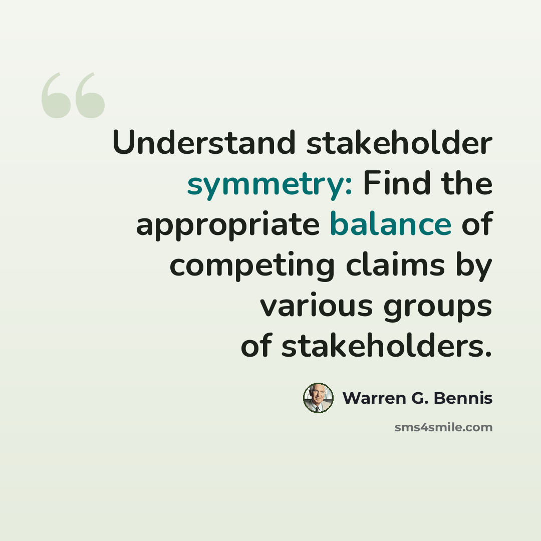 “Understand stakeholder symmetry: Find the appropriate balance of competing claims by various groups of stakeholders.” quote by Warren G. Bennis