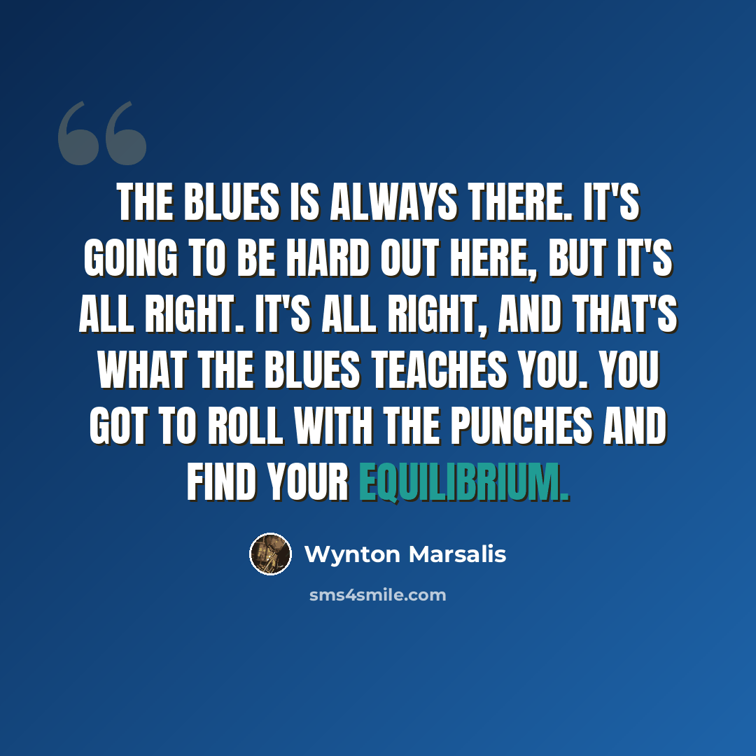 “The blues is always there. It's going to be hard out here, but it's all right. It's all right, and that's what the blues teaches you. You got to roll with the punches and find your equilibrium.” quote by Wynton Marsalis