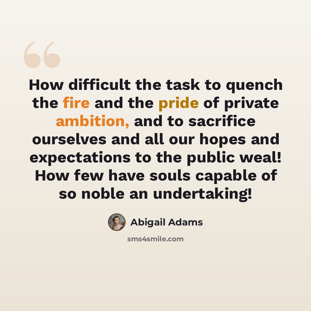 “How difficult the task to quench the fire and the pride of private ambition, and to sacrifice ourselves and all our hopes and expectations to the public weal! How few have souls capable of so noble an undertaking!” quote by Abigail Adams