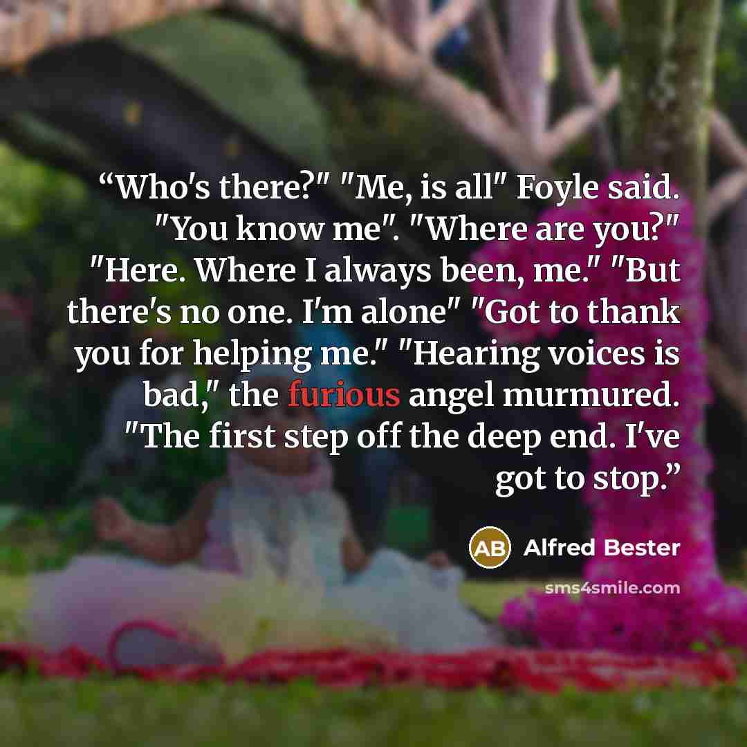 “Who's there?" "Me, is all" Foyle said. "You know me". "Where are you?" "Here. Where I always been, me." "But there's no one. I'm alone" "Got to thank you for helping me." "Hearing voices is bad," the furious angel murmured. "The first step off the deep end. I've got to stop.” quote by Alfred Bester