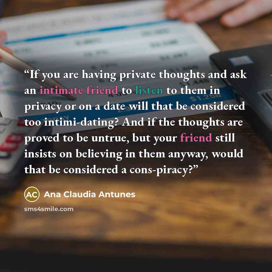 “If you are having private thoughts and ask an intimate friend to listen to them in privacy or on a date will that be considered too intimi-dating? And if the thoughts are proved to be untrue, but your friend still insists on believing in them anyway, would that be considered a cons-piracy?” quote by Ana Claudia Antunes