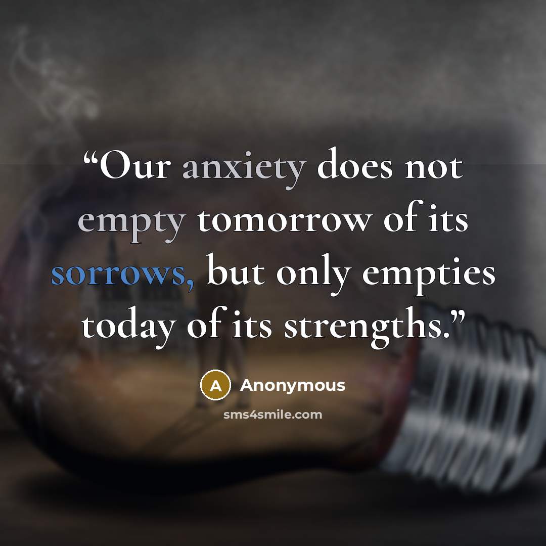 “Our anxiety does not empty tomorrow of its sorrows, but only empties today of its strengths.” quote by Anonymous