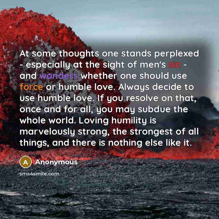 “At some thoughts one stands perplexed - especially at the sight of men's sin - and wonders whether one should use force or humble love. Always decide to use humble love. If you resolve on that, once and for all, you may subdue the whole world. Loving humility is marvelously strong, the strongest…” quote by Anonymous