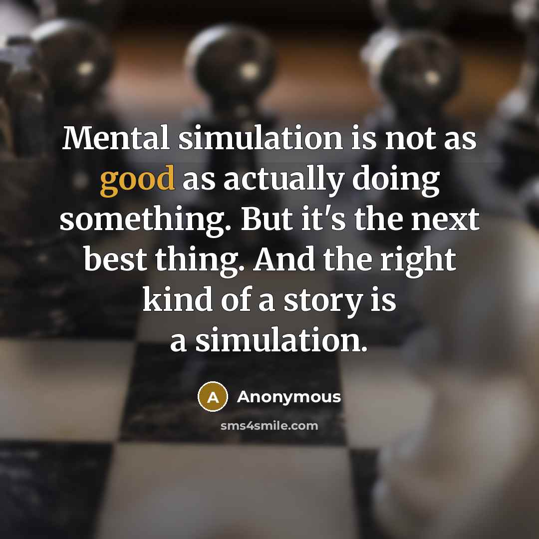 “Mental simulation is not as good as actually doing something. But it's the next best thing. And the right kind of a story is a simulation.” quote by Anonymous
