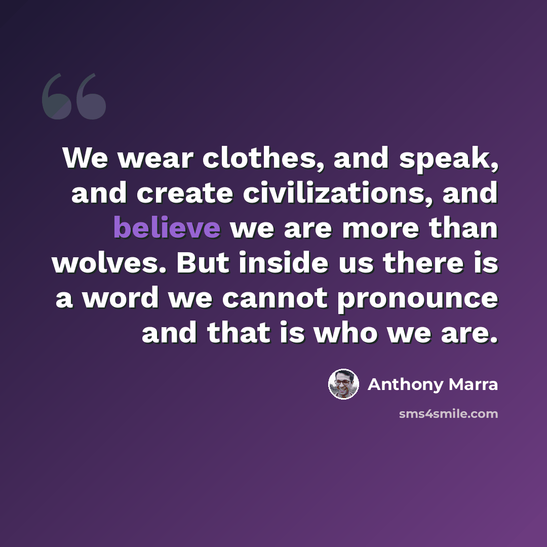 “We wear clothes, and speak, and create civilizations, and believe we are more than wolves. But inside us there is a word we cannot pronounce and that is who we are.” quote by Anthony Marra
