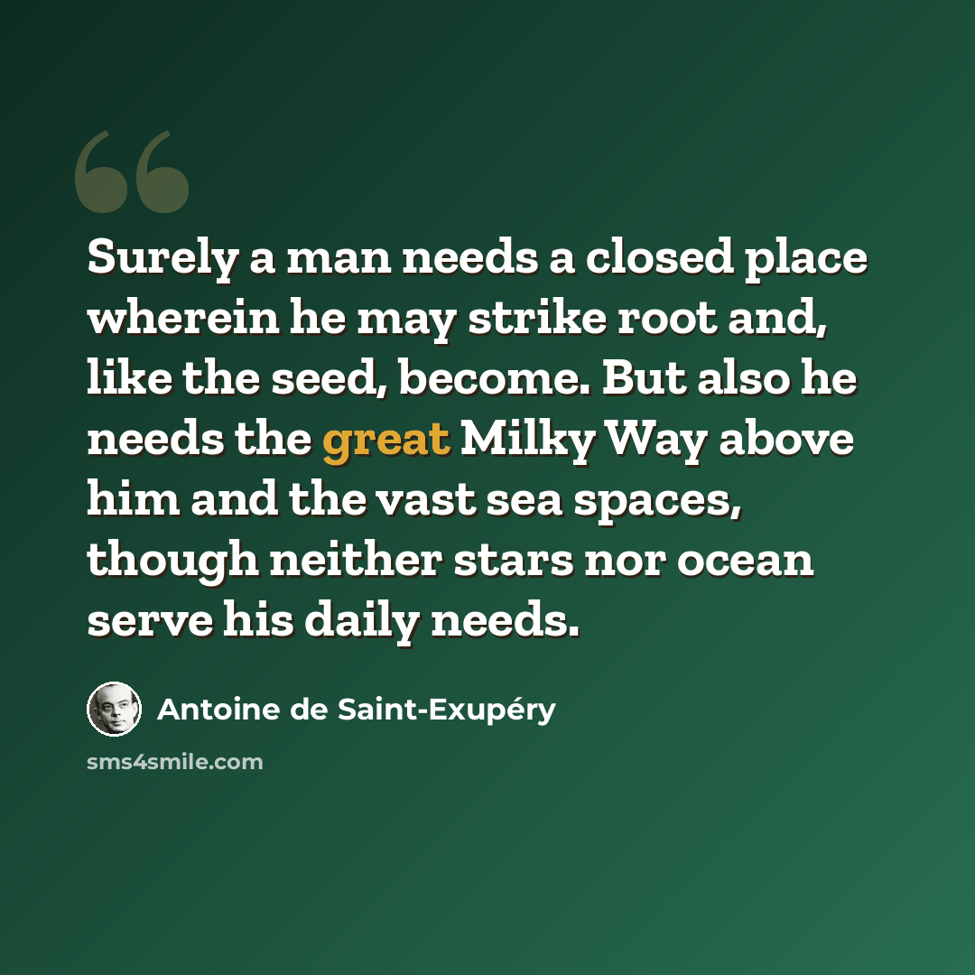 “Surely a man needs a closed place wherein he may strike root and, like the seed, become. But also he needs the great Milky Way above him and the vast sea spaces, though neither stars nor ocean serve his daily needs.” quote by Antoine de Saint-Exupery