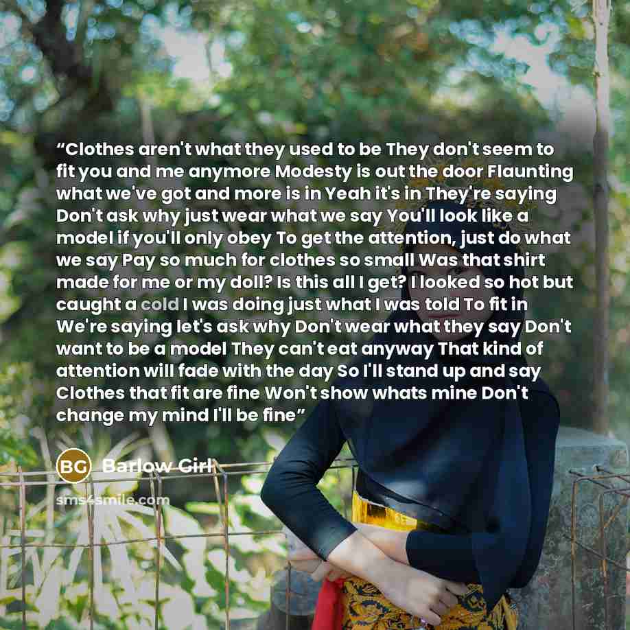 “Clothes aren't what they used to be They don't seem to fit you and me anymore Modesty is out the door Flaunting what we've got and more is in Yeah it's in They're saying Don't ask why just wear what we say You'll look like a model if you'll only obey To get the attention, just do what we say Pay…” quote by Barlow Girl