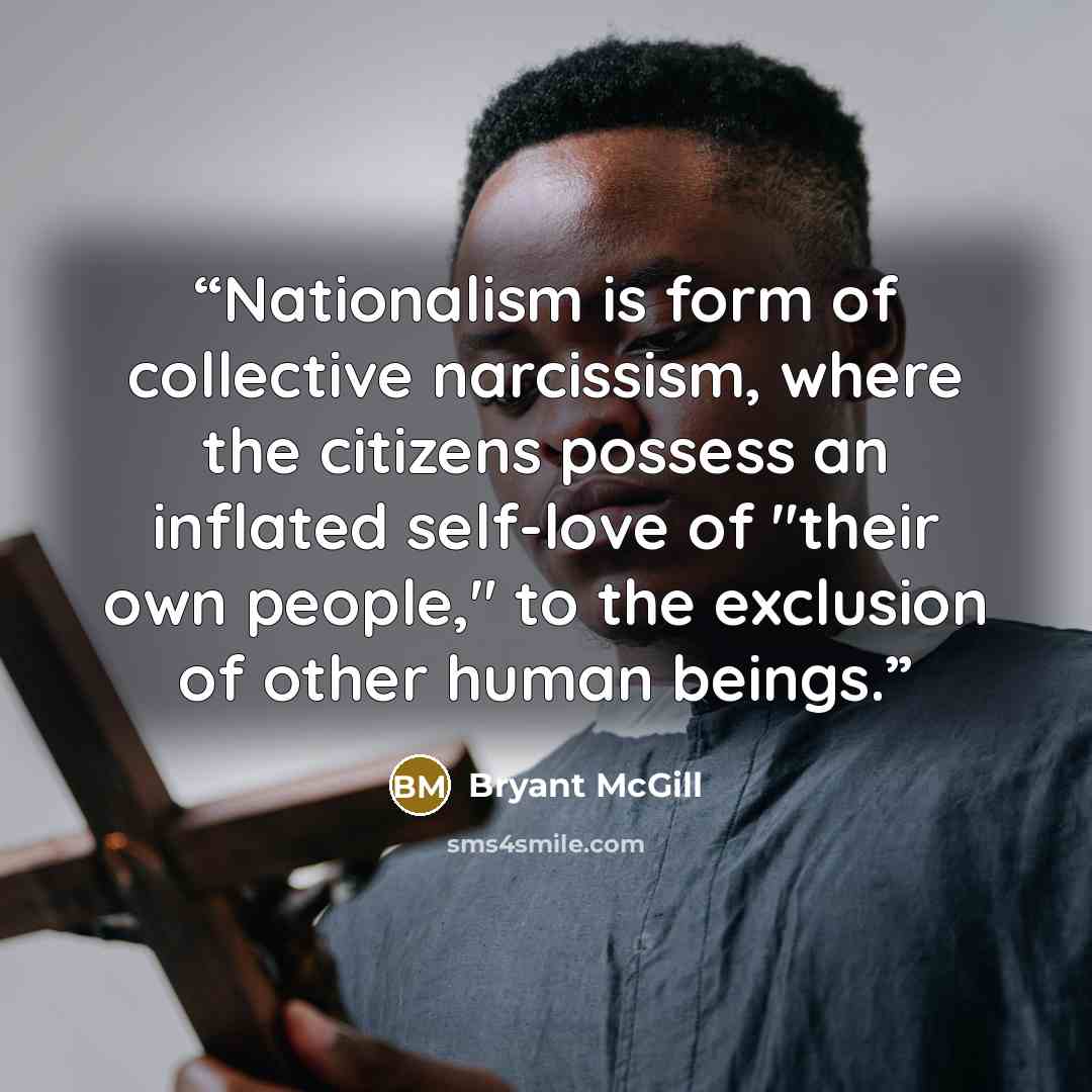 “Nationalism is form of collective narcissism, where the citizens possess an inflated self-love of "their own people," to the exclusion of other human beings.” quote by Bryant McGill