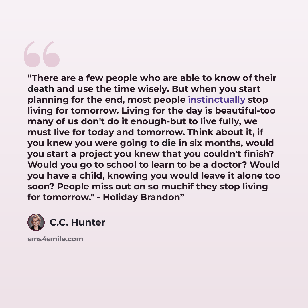 “There are a few people who are able to know of their death and use the time wisely. But when you start planning for the end, most people instinctually stop living for tomorrow. Living for the day is beautiful-too many of us don't do it enough-but to live fully, we must live for today and tomorrow…” quote by C.C. Hunter