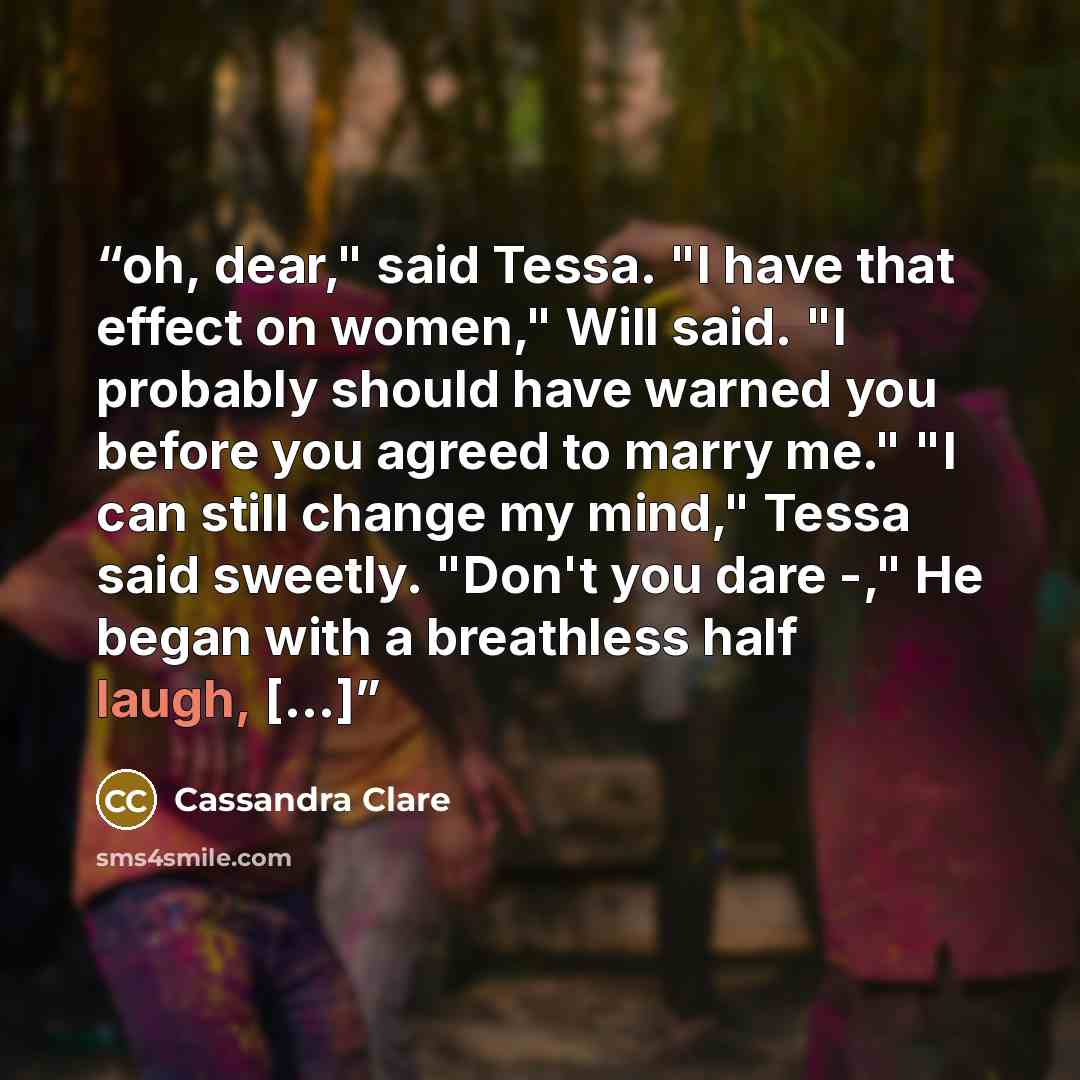 “oh, dear," said Tessa. "I have that effect on women," Will said. "I probably should have warned you before you agreed to marry me." "I can still change my mind," Tessa said sweetly. "Don't you dare -," He began with a breathless half laugh, [...]” quote by Cassandra Clare