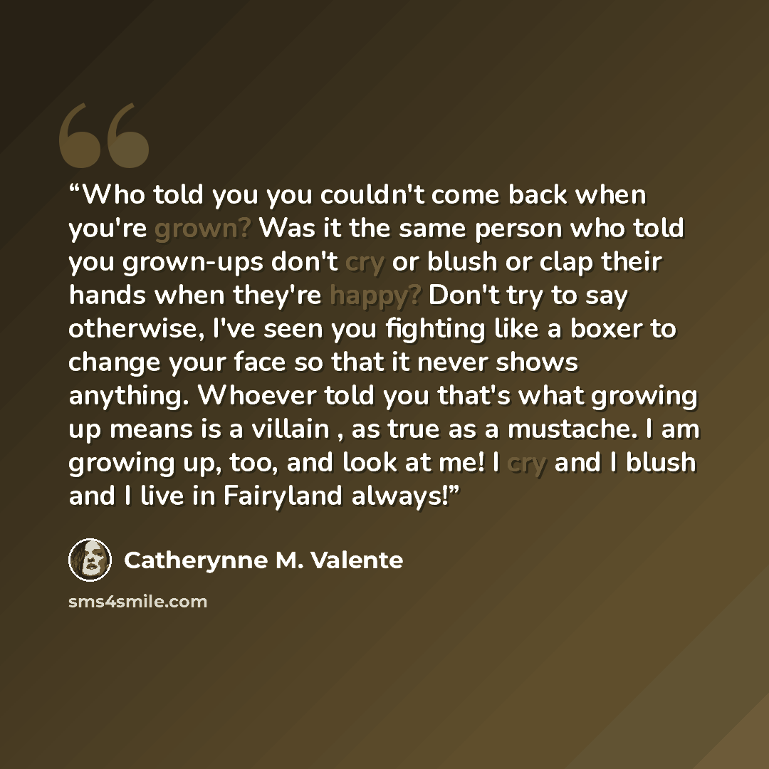 “Who told you you couldn't come back when you're grown? Was it the same person who told you grown-ups don't cry or blush or clap their hands when they're happy? Don't try to say otherwise, I've seen you fighting like a boxer to change your face so that it never shows anything. Whoever told you…” quote by Catherynne M. Valente
