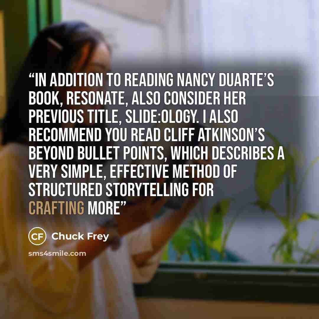 “In addition to reading Nancy Duarte’s book, Resonate, also consider her previous title, Slide:ology. I also recommend you read Cliff Atkinson’s Beyond Bullet Points, which describes a very simple, effective method of structured storytelling for crafting more” quote by Chuck Frey