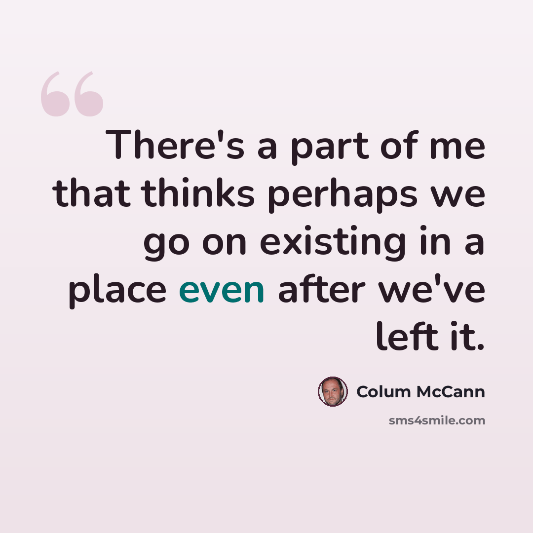 “There's a part of me that thinks perhaps we go on existing in a place even after we've left it.” quote by Colum McCann