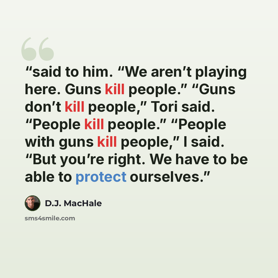 “said to him. “We aren’t playing here. Guns kill people.” “Guns don’t kill people,” Tori said. “People kill people.” “People with guns kill people,” I said. “But you’re right. We have to be able to protect ourselves.” quote by D.J. MacHale