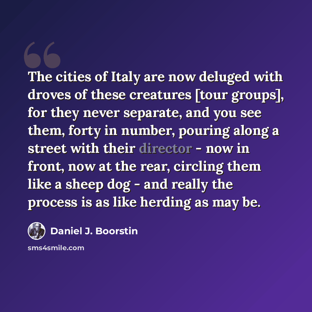 “The cities of Italy are now deluged with droves of these creatures [tour groups], for they never separate, and you see them, forty in number, pouring along a street with their director - now in front, now at the rear, circling them like a sheep dog - and really the process is as like herding as…” quote by Daniel J. Boorstin