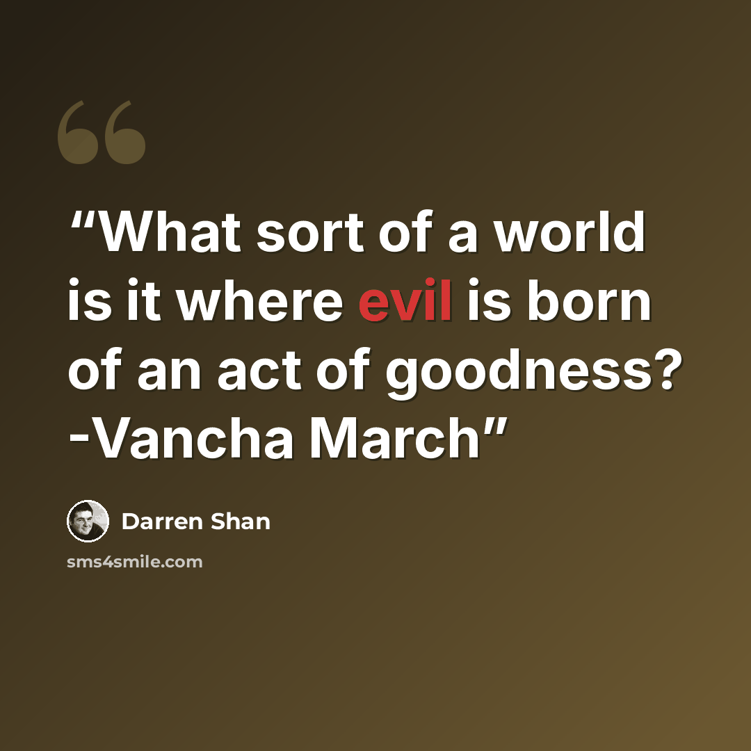 “What sort of a world is it where evil is born of an act of goodness? -Vancha March” quote by Darren Shan