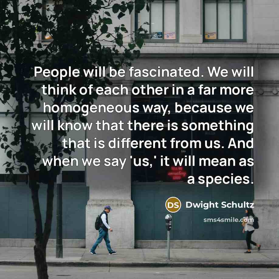 “People will be fascinated. We will think of each other in a far more homogeneous way, because we will know that there is something that is different from us. And when we say 'us,' it will mean as a species.” quote by Dwight Schultz