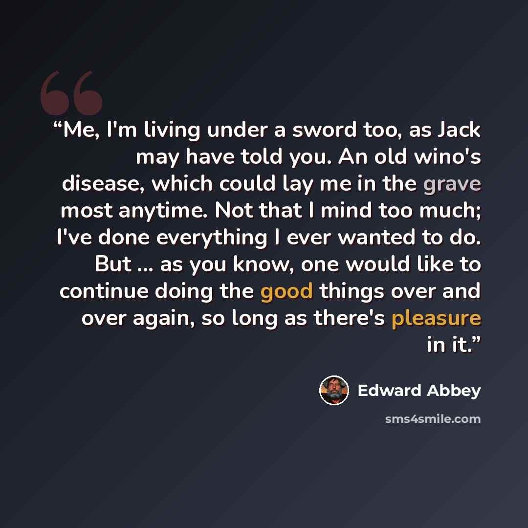 “Me, I'm living under a sword too, as Jack may have told you. An old wino's disease, which could lay me in the grave most anytime. Not that I mind too much; I've done everything I ever wanted to do. But ... as you know, one would like to continue doing the good things over and over again, so long…” quote by Edward Abbey