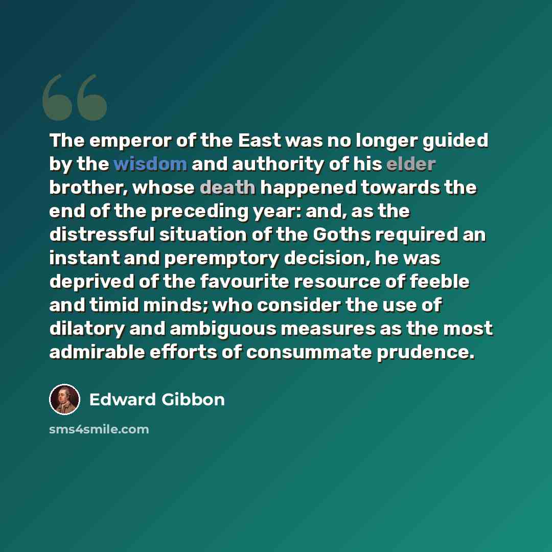 “The emperor of the East was no longer guided by the wisdom and authority of his elder brother, whose death happened towards the end of the preceding year: and, as the distressful situation of the Goths required an instant and peremptory decision, he was deprived of the favourite resource of feeble…” quote by Edward Gibbon