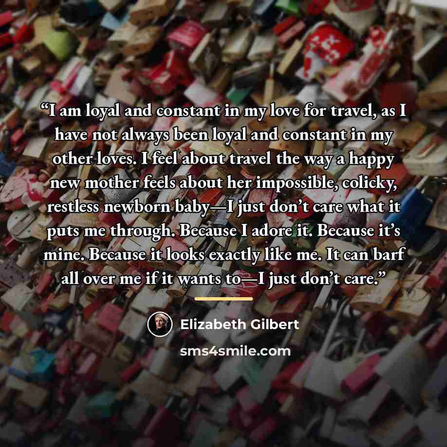 “I am loyal and constant in my love for travel, as I have not always been loyal and constant in my other loves. I feel about travel the way a happy new mother feels about her impossible, colicky, restless newborn baby—I just don’t care what it puts me through. Because I adore it. Because it’s mine…” quote by Elizabeth Gilbert