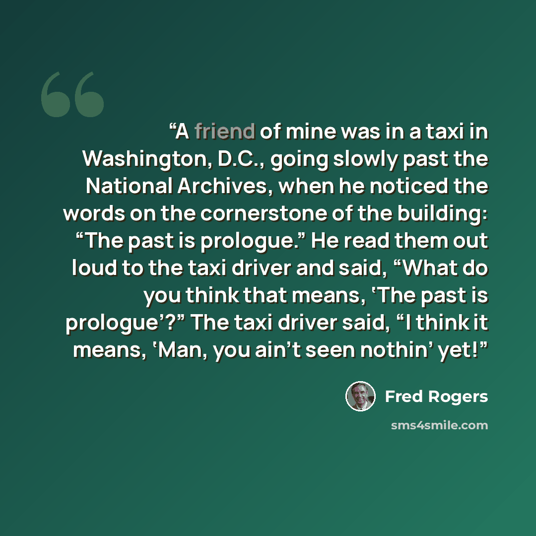 “A friend of mine was in a taxi in Washington, D.C., going slowly past the National Archives, when he noticed the words on the cornerstone of the building: “The past is prologue.” He read them out loud to the taxi driver and said, “What do you think that means, ‘The past is prologue’?” The taxi…” quote by Fred Rogers