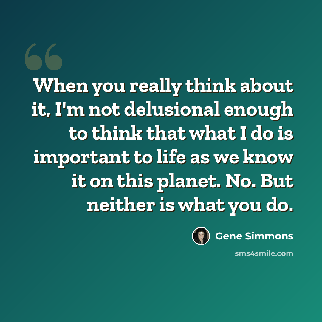 “When you really think about it, I'm not delusional enough to think that what I do is important to life as we know it on this planet. No. But neither is what you do.” quote by Gene Simmons