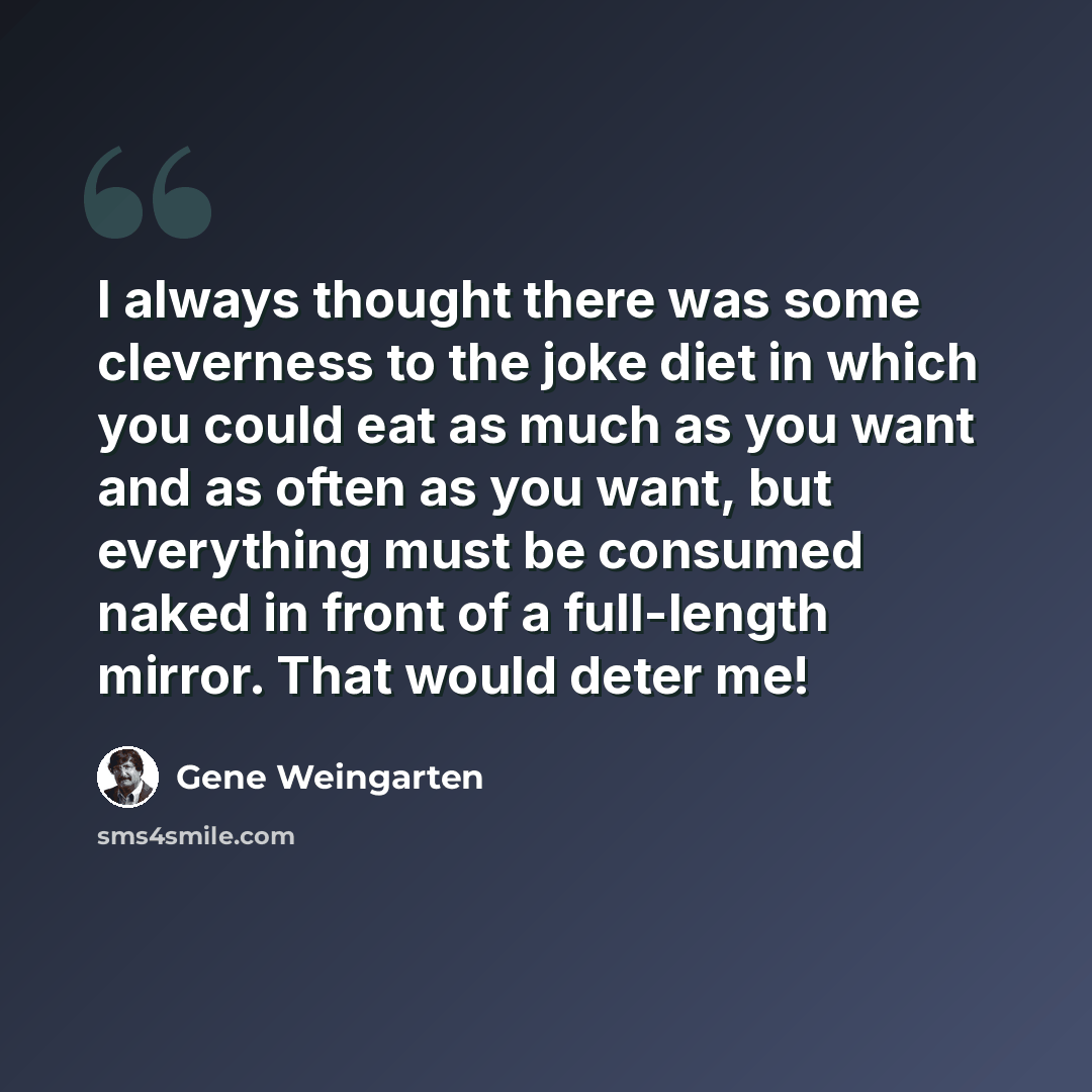“I always thought there was some cleverness to the joke diet in which you could eat as much as you want and as often as you want, but everything must be consumed naked in front of a full-length mirror. That would deter me!” quote by Gene Weingarten