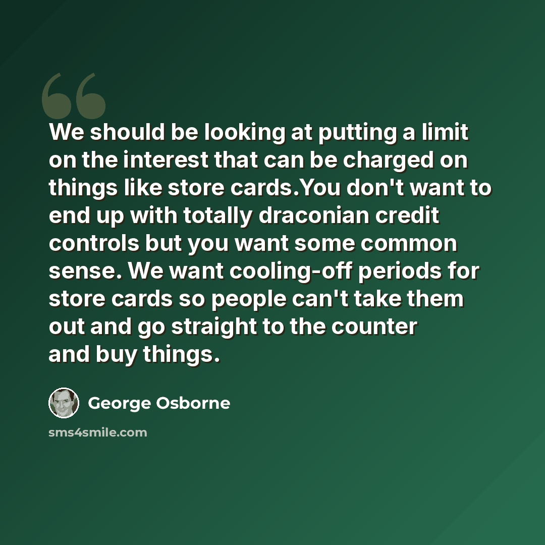 “We should be looking at putting a limit on the interest that can be charged on things like store cards.You don't want to end up with totally draconian credit controls but you want some common sense. We want cooling-off periods for store cards so people can't take them out and go straight to the…” quote by George Osborne