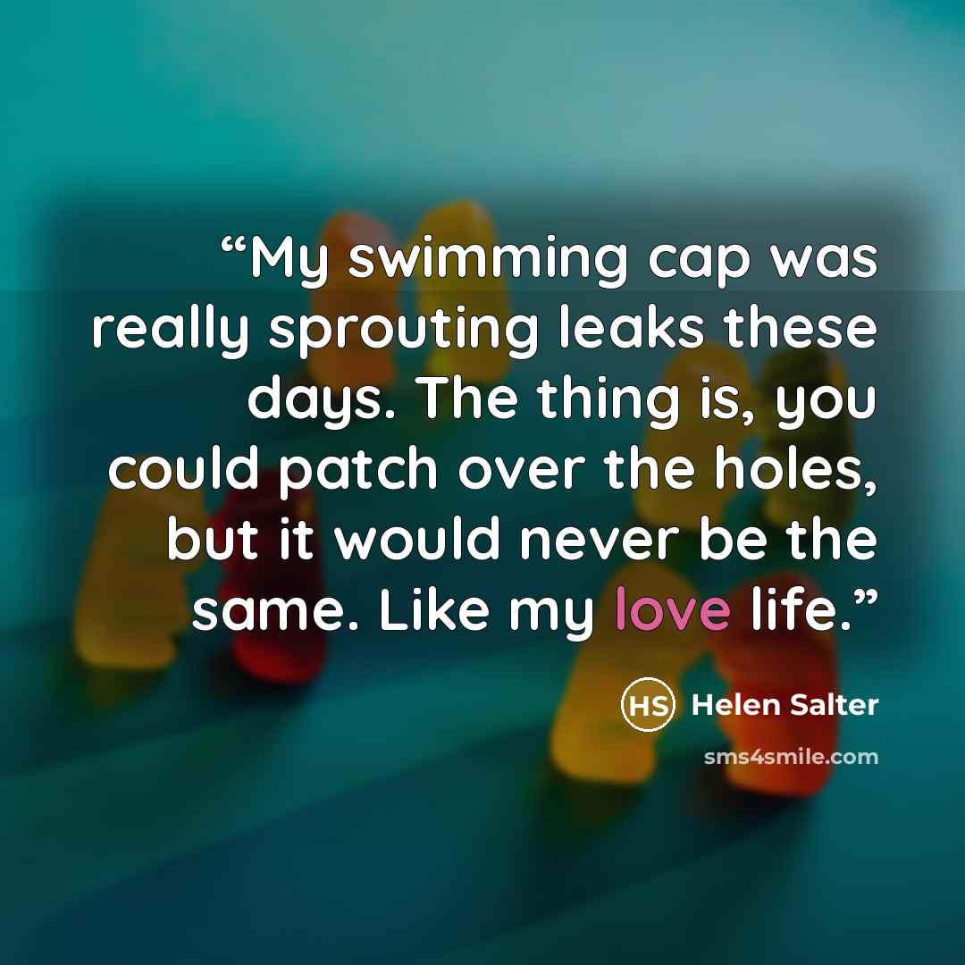 “My swimming cap was really sprouting leaks these days. The thing is, you could patch over the holes, but it would never be the same. Like my love life.” quote by Helen Salter