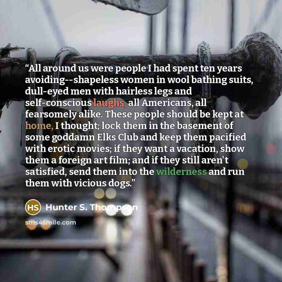 “All around us were people I had spent ten years avoiding--shapeless women in wool bathing suits, dull-eyed men with hairless legs and self-conscious laughs, all Americans, all fearsomely alike. These people should be kept at home, I thought; lock them in the basement of some goddamn Elks Club and…” quote by Hunter S. Thompson