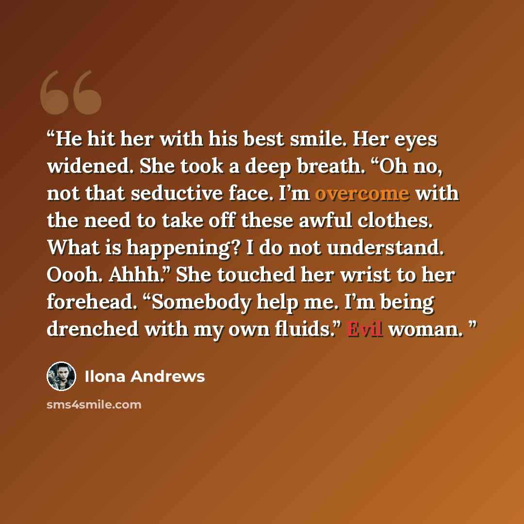 “He hit her with his best smile. Her eyes widened. She took a deep breath. “Oh no, not that seductive face. I’m overcome with the need to take off these awful clothes. What is happening? I do not understand. Oooh. Ahhh.” She touched her wrist to her forehead. “Somebody help me. I’m being drenched…” quote by Ilona Andrews