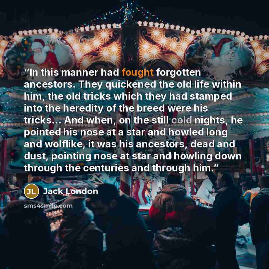 “In this manner had fought forgotten ancestors. They quickened the old life within him, the old tricks which they had stamped into the heredity of the breed were his tricks... And when, on the still cold nights, he pointed his nose at a star and howled long and wolflike, it was his ancestors, dead…” quote by Jack London