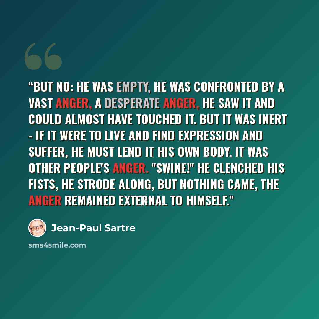 “But no: he was empty, he was confronted by a vast anger, a desperate anger, he saw it and could almost have touched it. But it was inert - if it were to live and find expression and suffer, he must lend it his own body. It was other people's anger. "Swine!" He clenched his fists, he strode along…” quote by Jean-Paul Sartre