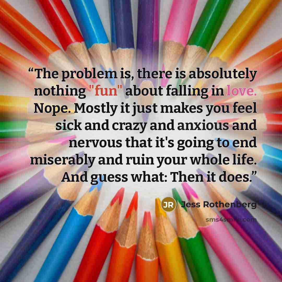 “The problem is, there is absolutely nothing "fun" about falling in love. Nope. Mostly it just makes you feel sick and crazy and anxious and nervous that it's going to end miserably and ruin your whole life. And guess what: Then it does.” quote by Jess Rothenberg
