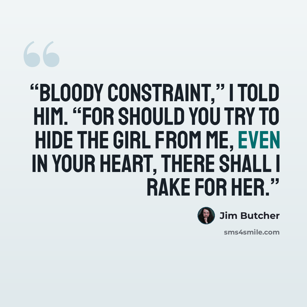 “Bloody constraint,” I told him. “For should you try to hide the girl from me, even in your heart, there shall I rake for her.” quote by Jim Butcher