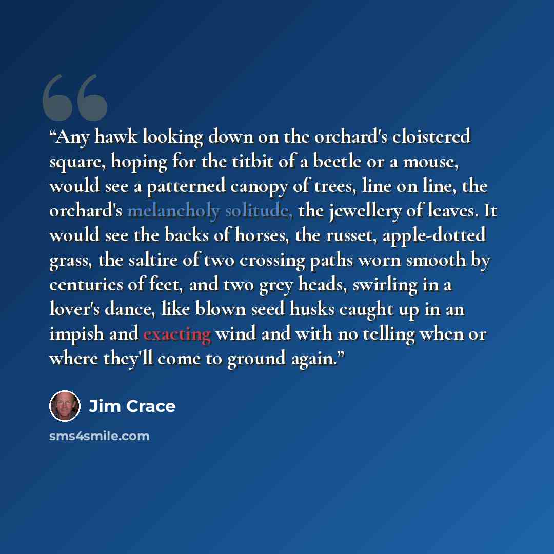 “Any hawk looking down on the orchard's cloistered square, hoping for the titbit of a beetle or a mouse, would see a patterned canopy of trees, line on line, the orchard's melancholy solitude, the jewellery of leaves. It would see the backs of horses, the russet, apple-dotted grass, the saltire of…” quote by Jim Crace