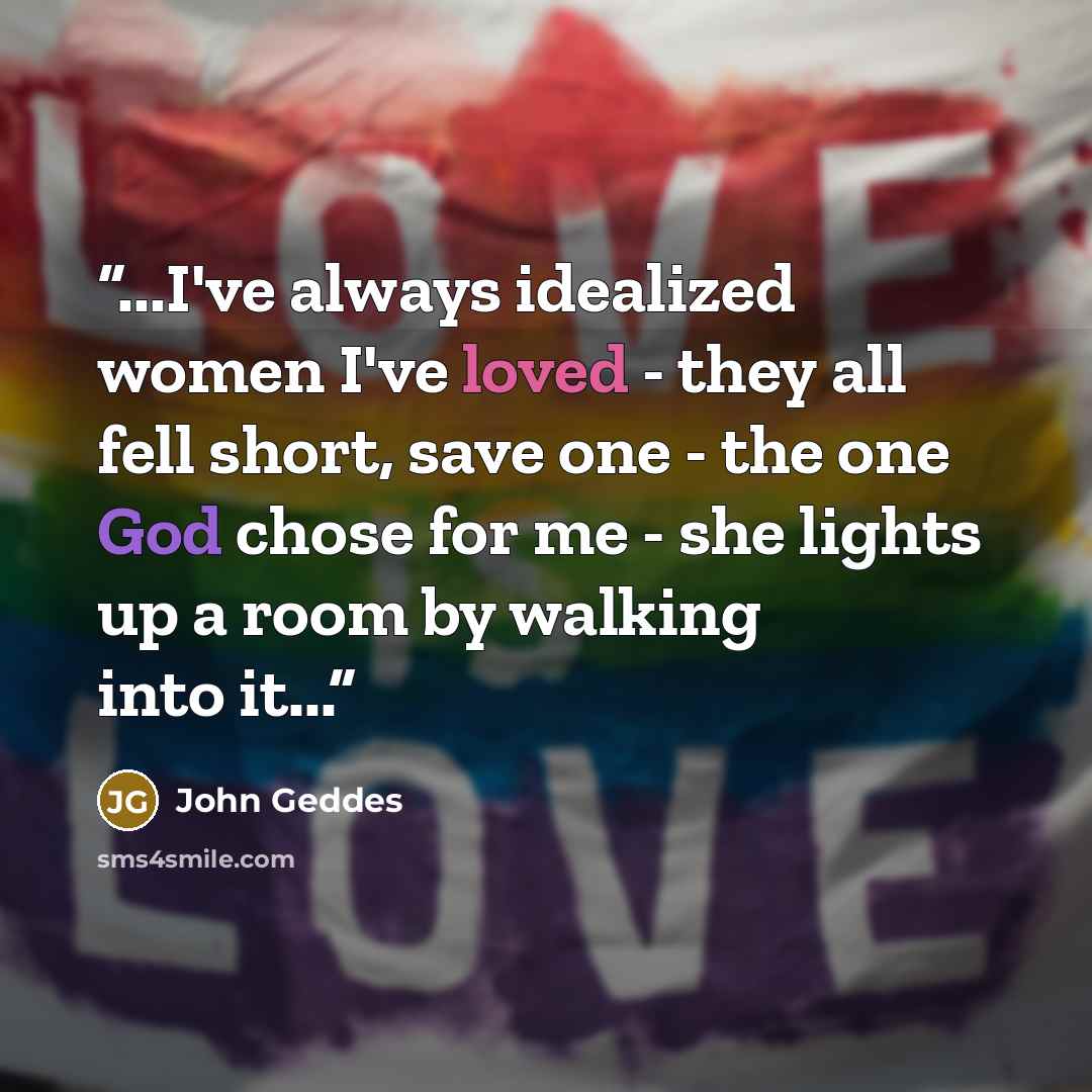 “...I've always idealized women I've loved - they all fell short, save one - the one God chose for me - she lights up a room by walking into it...” quote by John Geddes