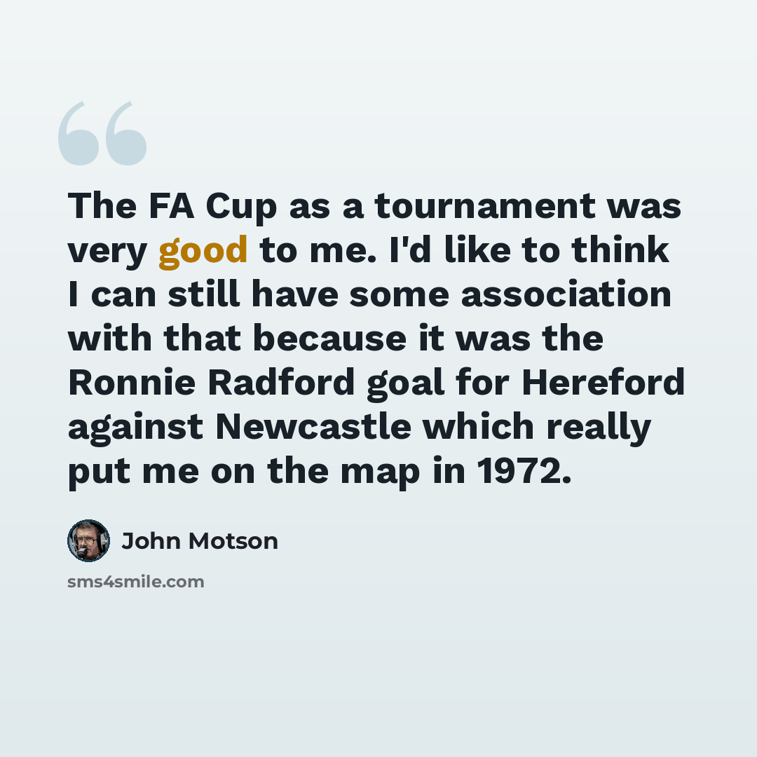 “The FA Cup as a tournament was very good to me. I'd like to think I can still have some association with that because it was the Ronnie Radford goal for Hereford against Newcastle which really put me on the map in 1972.” quote by John Motson