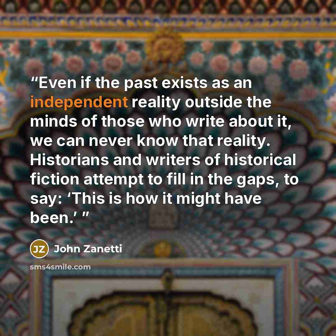 “Even if the past exists as an independent reality outside the minds of those who write about it, we can never know that reality. Historians and writers of historical fiction attempt to fill in the gaps, to say: ‘This is how it might have been.’” quote by John Zanetti