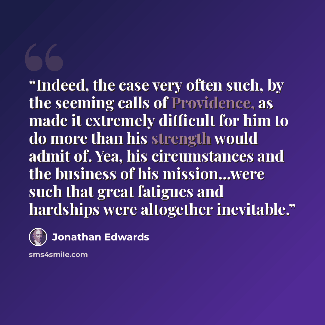 “Indeed, the case very often such, by the seeming calls of Providence, as made it extremely difficult for him to do more than his strength would admit of. Yea, his circumstances and the business of his mission...were such that great fatigues and hardships were altogether inevitable.” quote by Jonathan Edwards