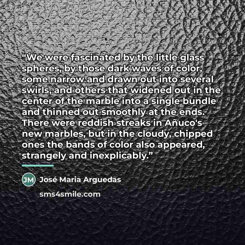 “We were fascinated by the little glass spheres, by those dark waves of color, some narrow and drawn out into several swirls, and others that widened out in the center of the marble into a single bundle and thinned out smoothly at the ends. There were reddish streaks in Añuco's new marbles, but in…” quote by José Maria Arguedas