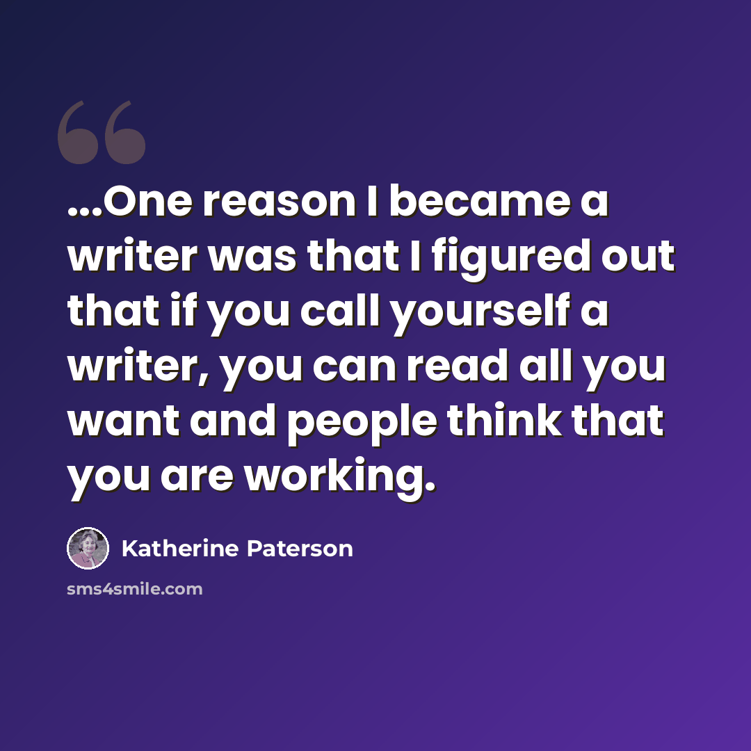 “...One reason I became a writer was that I figured out that if you call yourself a writer, you can read all you want and people think that you are working.” quote by Katherine Paterson