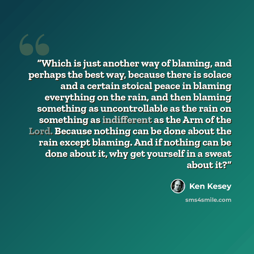 “Which is just another way of blaming, and perhaps the best way, because there is solace and a certain stoical peace in blaming everything on the rain, and then blaming something as uncontrollable as the rain on something as indifferent as the Arm of the Lord. Because nothing can be done about the…” quote by Ken Kesey