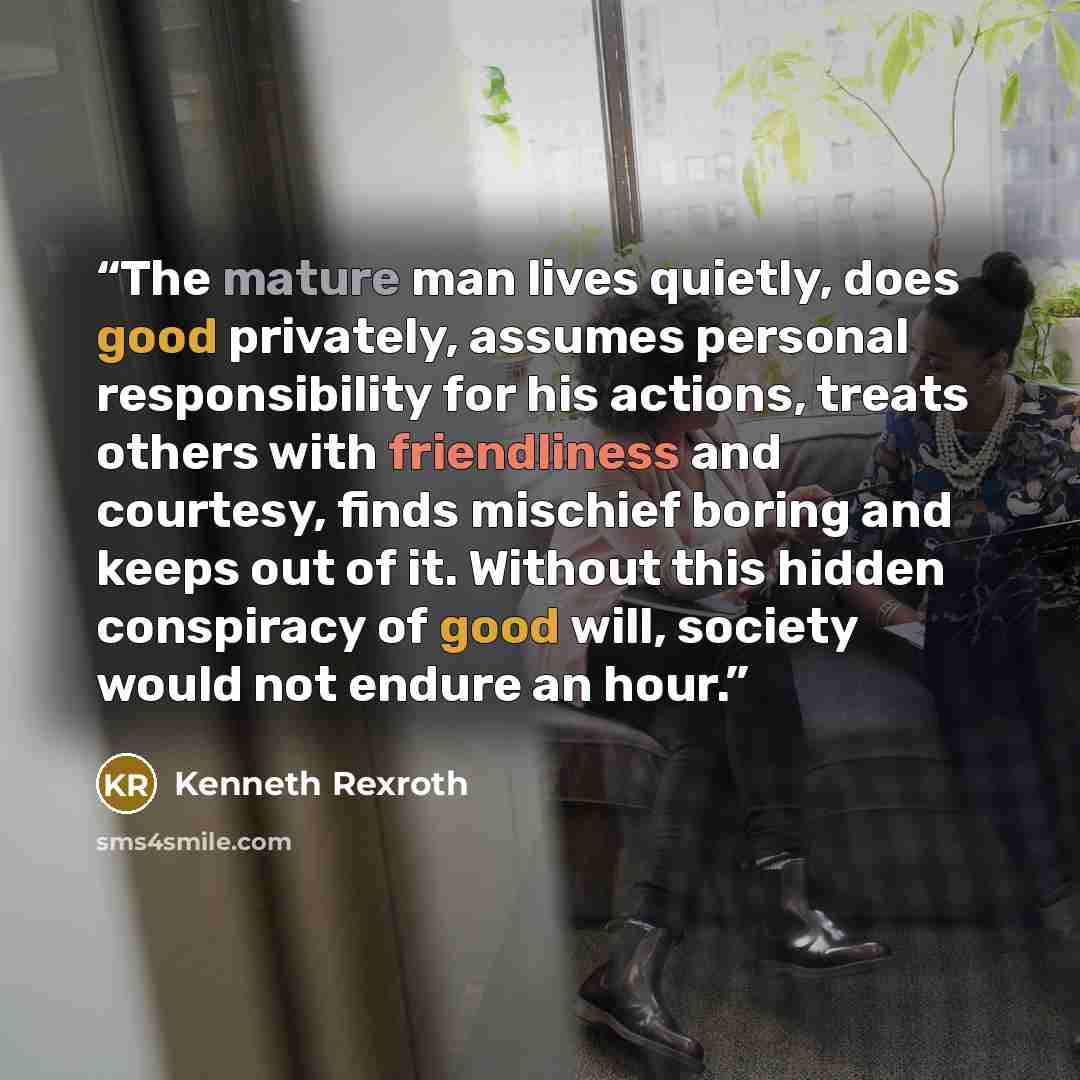 “The mature man lives quietly, does good privately, assumes personal responsibility for his actions, treats others with friendliness and courtesy, finds mischief boring and keeps out of it. Without this hidden conspiracy of good will, society would not endure an hour.” quote by Kenneth Rexroth